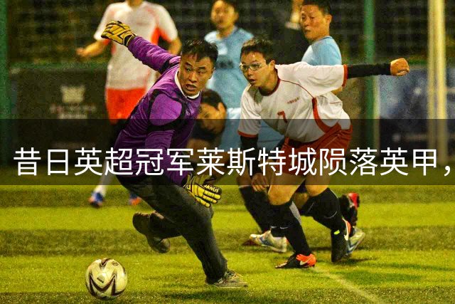 昔日英超冠军莱斯特城陨落英甲，泰资俱乐部正式挂牌